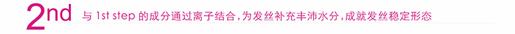 2nd 与1st 与1st step的成分通过离子结合,为发丝补充丰沛水分,成就发丝稳定形态